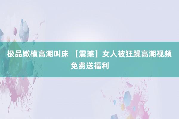 极品嫩模高潮叫床 【震撼】女人被狂躁高潮视频免费送福利