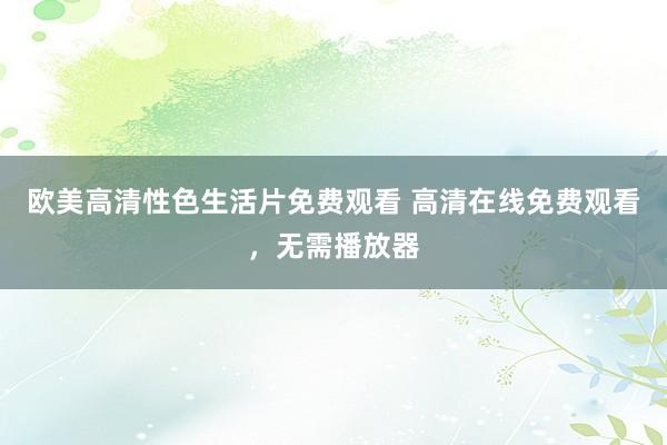 欧美高清性色生活片免费观看 高清在线免费观看，无需播放器