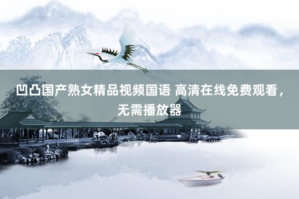 凹凸国产熟女精品视频国语 高清在线免费观看，无需播放器