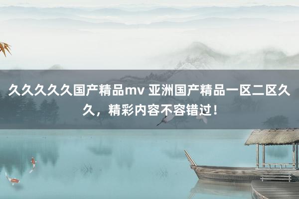 久久久久久国产精品mv 亚洲国产精品一区二区久久，精彩内容不容错过！