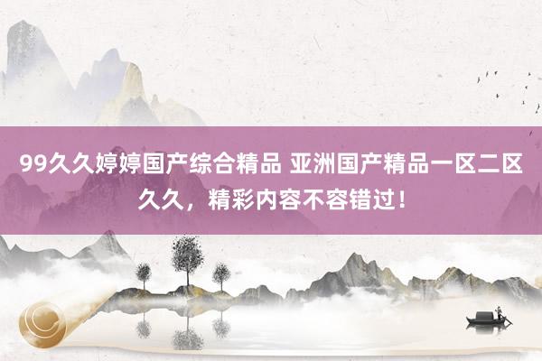 99久久婷婷国产综合精品 亚洲国产精品一区二区久久，精彩内容不容错过！