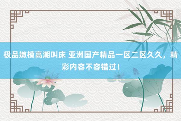 极品嫩模高潮叫床 亚洲国产精品一区二区久久，精彩内容不容错过！