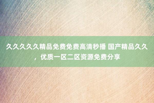 久久久久久精品免费免费高清秒播 国产精品久久，优质一区二区资源免费分享