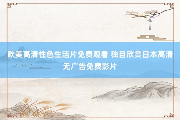 欧美高清性色生活片免费观看 独自欣赏日本高清无广告免费影片