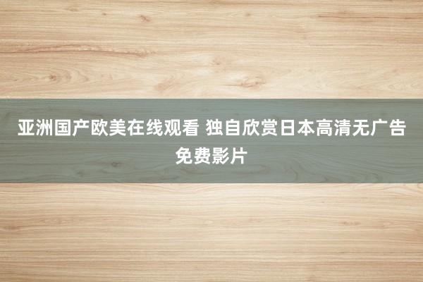 亚洲国产欧美在线观看 独自欣赏日本高清无广告免费影片
