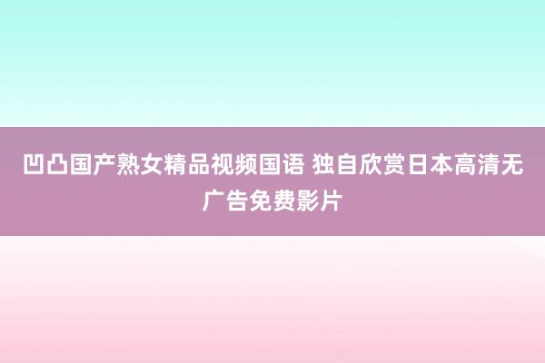 凹凸国产熟女精品视频国语 独自欣赏日本高清无广告免费影片