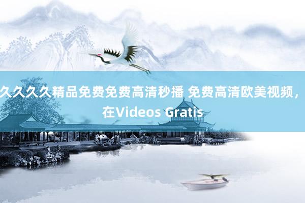 久久久久久精品免费免费高清秒播 免费高清欧美视频，尽在Videos Gratis