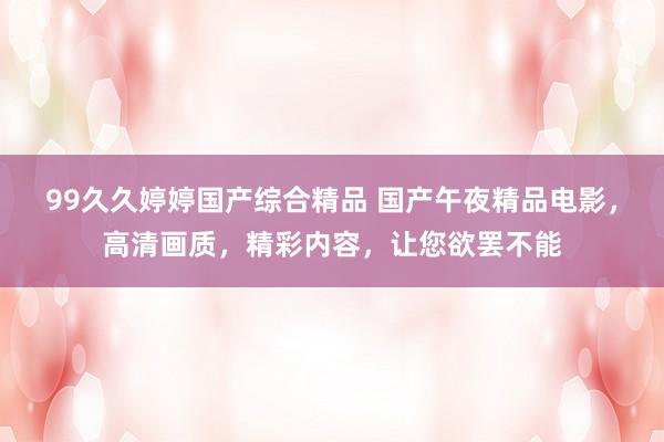 99久久婷婷国产综合精品 国产午夜精品电影，高清画质，精彩内容，让您欲罢不能