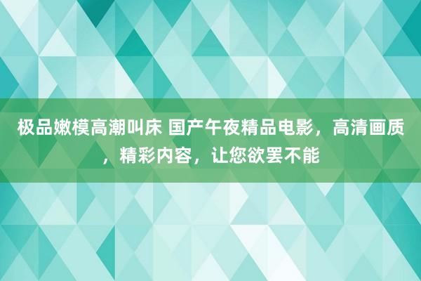 极品嫩模高潮叫床 国产午夜精品电影，高清画质，精彩内容，让您欲罢不能