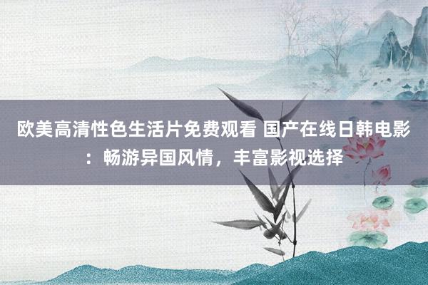 欧美高清性色生活片免费观看 国产在线日韩电影：畅游异国风情，丰富影视选择