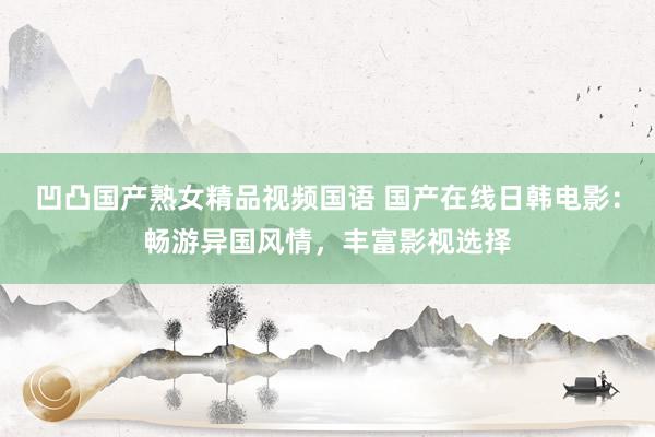 凹凸国产熟女精品视频国语 国产在线日韩电影：畅游异国风情，丰富影视选择
