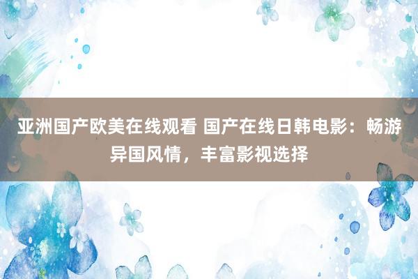 亚洲国产欧美在线观看 国产在线日韩电影：畅游异国风情，丰富影视选择