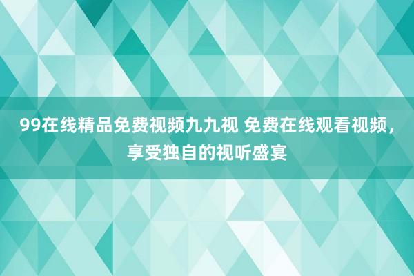 99在线精品免费视频九九视 免费在线观看视频，享受独自的视听盛宴