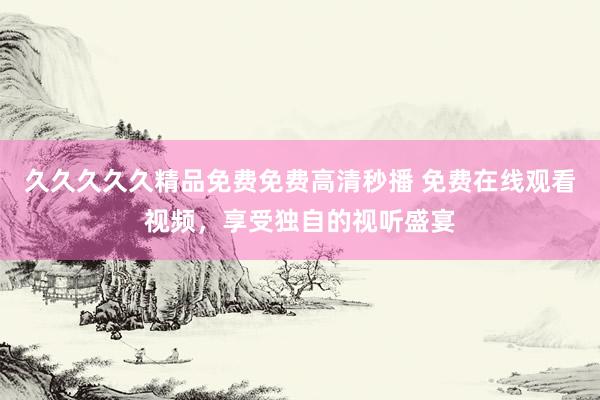 久久久久久精品免费免费高清秒播 免费在线观看视频，享受独自的视听盛宴
