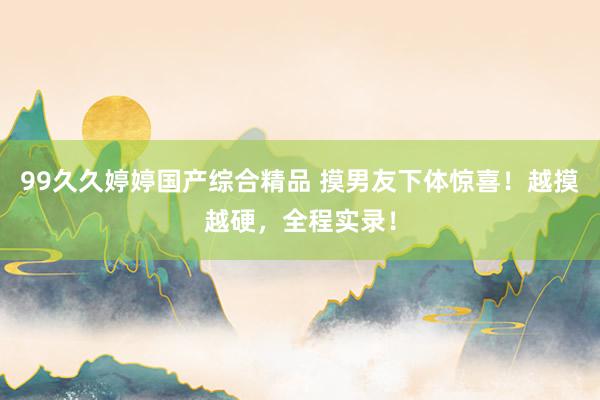 99久久婷婷国产综合精品 摸男友下体惊喜！越摸越硬，全程实录！