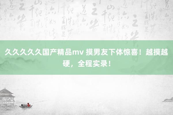 久久久久久国产精品mv 摸男友下体惊喜！越摸越硬，全程实录！