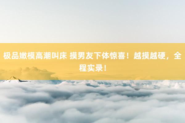极品嫩模高潮叫床 摸男友下体惊喜！越摸越硬，全程实录！