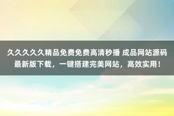 久久久久久精品免费免费高清秒播 成品网站源码最新版下载，一键搭建完美网站，高效实用！