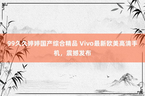 99久久婷婷国产综合精品 Vivo最新欧美高清手机，震撼发布