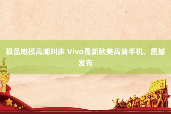 极品嫩模高潮叫床 Vivo最新欧美高清手机，震撼发布