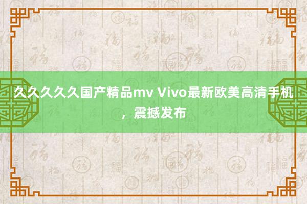 久久久久久国产精品mv Vivo最新欧美高清手机，震撼发布