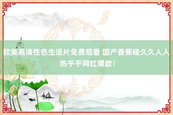 欧美高清性色生活片免费观看 国产香蕉碰久久人人 热乎乎网红爆款！