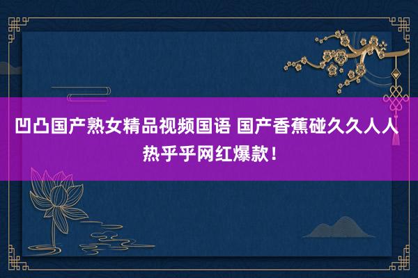 凹凸国产熟女精品视频国语 国产香蕉碰久久人人 热乎乎网红爆款！