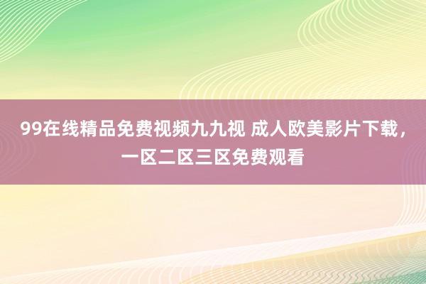 99在线精品免费视频九九视 成人欧美影片下载，一区二区三区免费观看