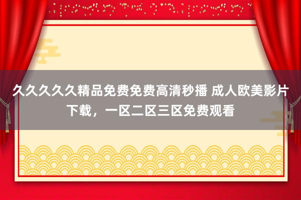 久久久久久精品免费免费高清秒播 成人欧美影片下载，一区二区三区免费观看