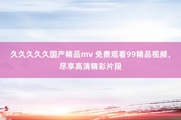 久久久久久国产精品mv 免费观看99精品视频，尽享高清精彩片段