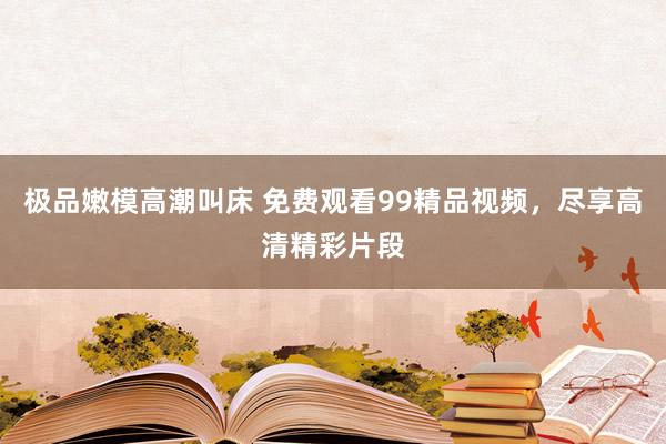 极品嫩模高潮叫床 免费观看99精品视频，尽享高清精彩片段