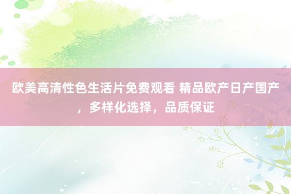 欧美高清性色生活片免费观看 精品欧产日产国产，多样化选择，品质保证