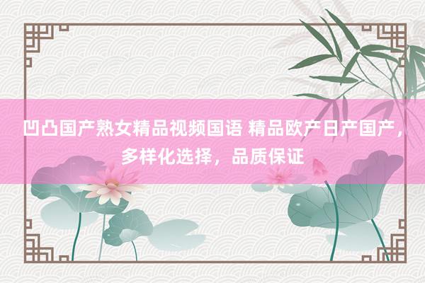 凹凸国产熟女精品视频国语 精品欧产日产国产，多样化选择，品质保证