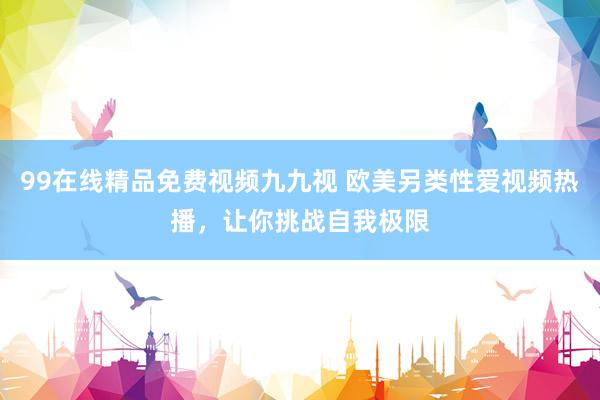 99在线精品免费视频九九视 欧美另类性爱视频热播，让你挑战自我极限