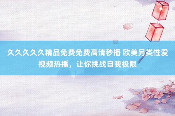 久久久久久精品免费免费高清秒播 欧美另类性爱视频热播，让你挑战自我极限