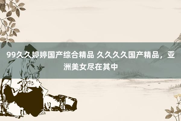 99久久婷婷国产综合精品 久久久久国产精品，亚洲美女尽在其中