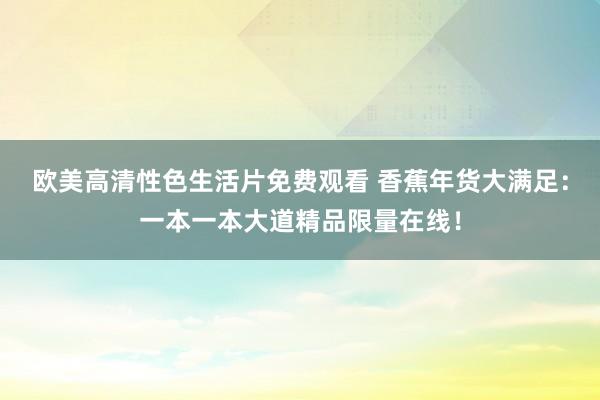 欧美高清性色生活片免费观看 香蕉年货大满足：一本一本大道精品限量在线！