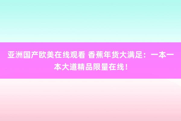 亚洲国产欧美在线观看 香蕉年货大满足：一本一本大道精品限量在线！