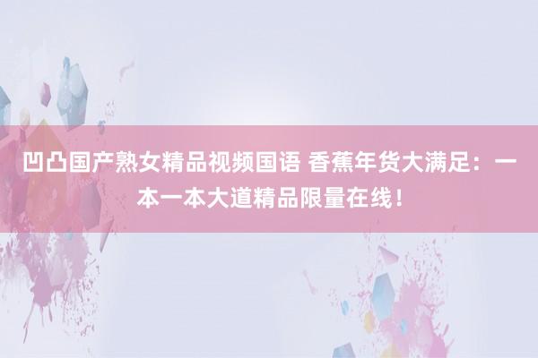 凹凸国产熟女精品视频国语 香蕉年货大满足：一本一本大道精品限量在线！