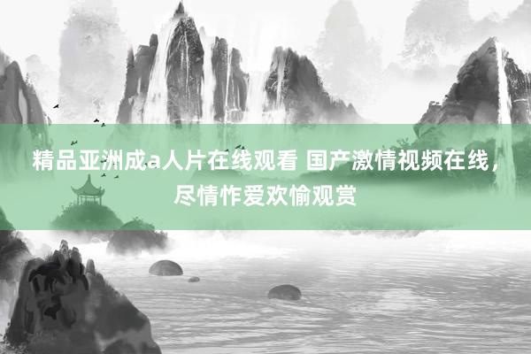 精品亚洲成a人片在线观看 国产激情视频在线，尽情怍爱欢愉观赏