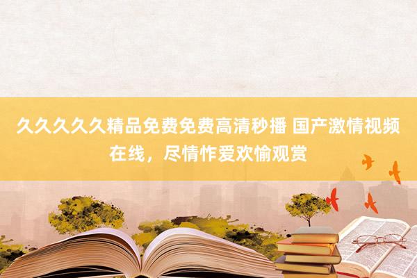 久久久久久精品免费免费高清秒播 国产激情视频在线，尽情怍爱欢愉观赏