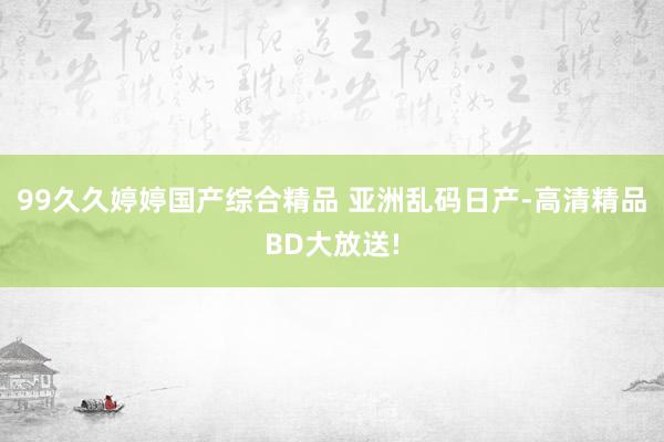 99久久婷婷国产综合精品 亚洲乱码日产-高清精品BD大放送!