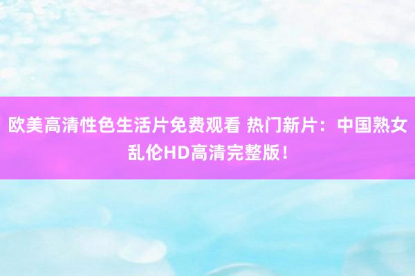 欧美高清性色生活片免费观看 热门新片：中国熟女乱伦HD高清完整版！