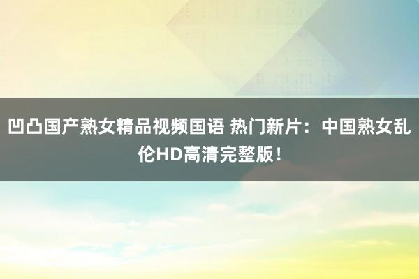 凹凸国产熟女精品视频国语 热门新片：中国熟女乱伦HD高清完整版！