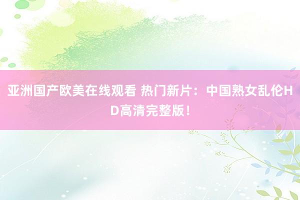亚洲国产欧美在线观看 热门新片：中国熟女乱伦HD高清完整版！