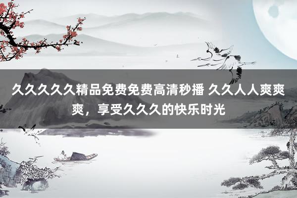 久久久久久精品免费免费高清秒播 久久人人爽爽爽，享受久久久的快乐时光