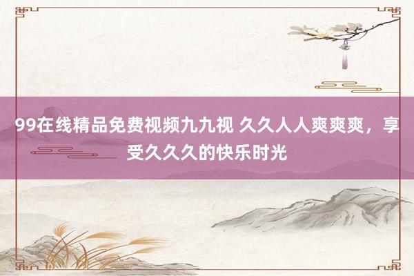 99在线精品免费视频九九视 久久人人爽爽爽，享受久久久的快乐时光