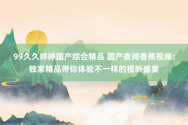 99久久婷婷国产综合精品 国产夜间香蕉视频：独家精品带你体验不一样的视听盛宴