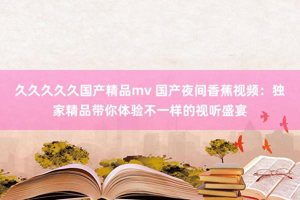 久久久久久国产精品mv 国产夜间香蕉视频：独家精品带你体验不一样的视听盛宴