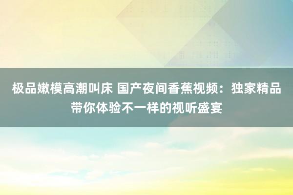极品嫩模高潮叫床 国产夜间香蕉视频：独家精品带你体验不一样的视听盛宴